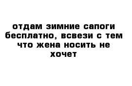 отдам зимние сапоги бесплатно, всвези с тем что жена носить не хочет